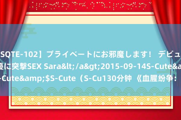 【SQTE-102】プライベートにお邪魔します！ デビューしたてのAV女優に突撃SEX Sara</a>2015-09-14S-Cute&$S-Cute（S-Cu130分钟 《血腥纷争：暴力演义大赏》