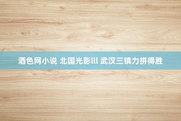 酒色网小说 北国光影lll 武汉三镇力拼得胜