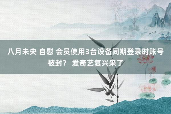 八月未央 自慰 会员使用3台设备同期登录时账号被封？ 爱奇艺复兴来了