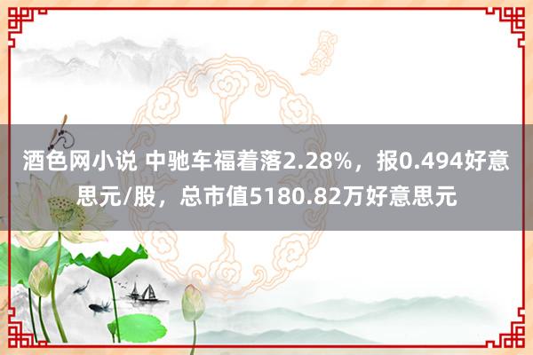 酒色网小说 中驰车福着落2.28%，报0.494好意思元/股，总市值5180.82万好意思元
