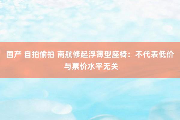 国产 自拍偷拍 南航修起浮薄型座椅：不代表低价 与票价水平无关