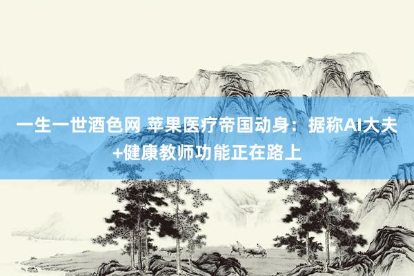 一生一世酒色网 苹果医疗帝国动身：据称AI大夫+健康教师功能正在路上