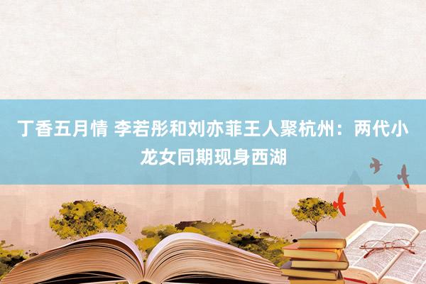 丁香五月情 李若彤和刘亦菲王人聚杭州：两代小龙女同期现身西湖