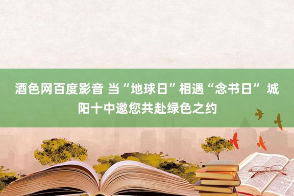 酒色网百度影音 当“地球日”相遇“念书日” 城阳十中邀您共赴绿色之约