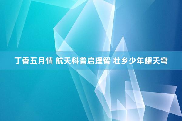 丁香五月情 航天科普启理智 壮乡少年耀天穹