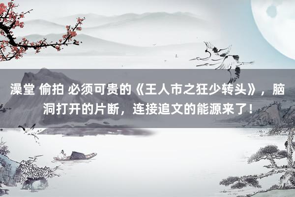 澡堂 偷拍 必须可贵的《王人市之狂少转头》，脑洞打开的片断，连接追文的能源来了！