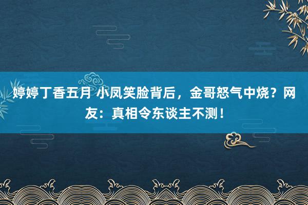 婷婷丁香五月 小凤笑脸背后，金哥怒气中烧？网友：真相令东谈主不测！