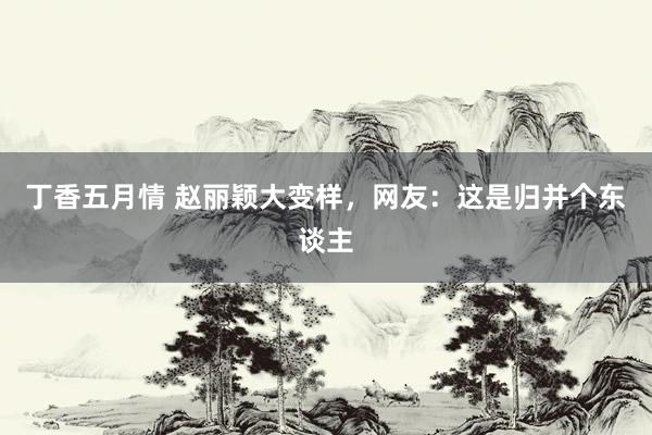 丁香五月情 赵丽颖大变样，网友：这是归并个东谈主