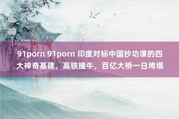 91porn 91porn 印度对标中国抄功课的四大神奇基建，高铁撞牛，百亿大桥一日垮塌