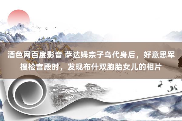 酒色网百度影音 萨达姆宗子乌代身后，好意思军搜检宫殿时，发现布什双胞胎女儿的相片