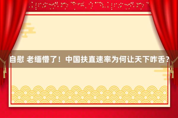自慰 老缅懵了！中国扶直速率为何让天下咋舌？