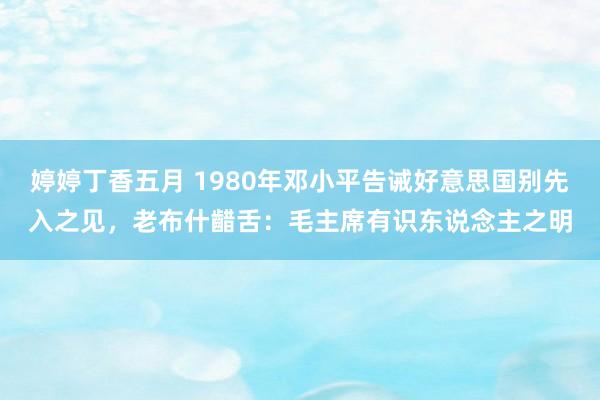 婷婷丁香五月 1980年邓小平告诫好意思国别先入之见，老布什齰舌：毛主席有识东说念主之明