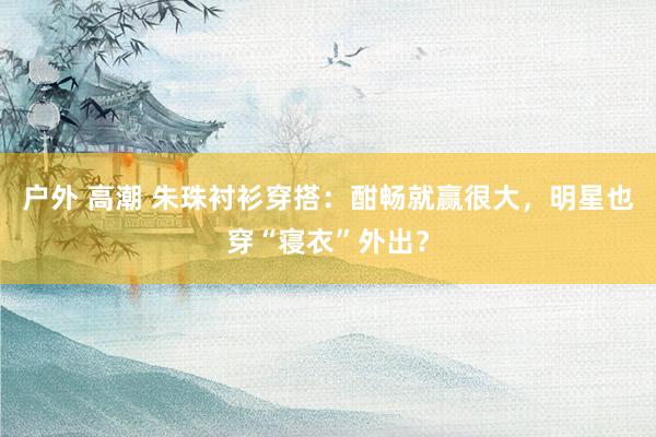户外 高潮 朱珠衬衫穿搭：酣畅就赢很大，明星也穿“寝衣”外出？