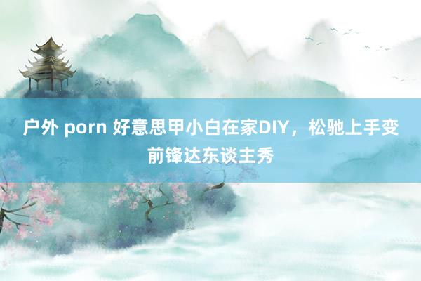 户外 porn 好意思甲小白在家DIY，松驰上手变前锋达东谈主秀