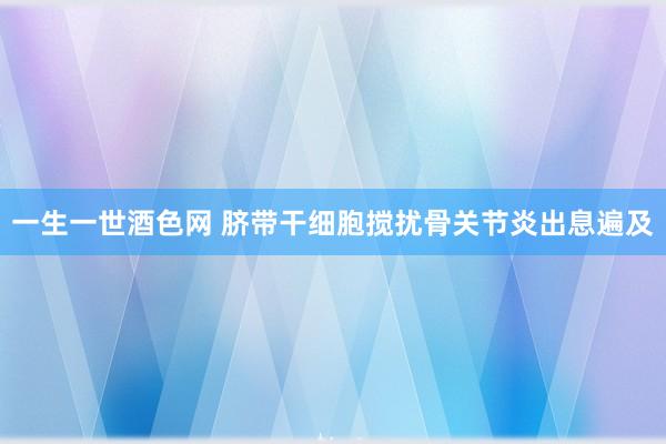 一生一世酒色网 脐带干细胞搅扰骨关节炎出息遍及