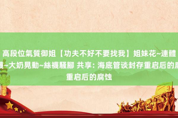 高段位氣質御姐【功夫不好不要找我】姐妹花~連體絲襪~大奶晃動~絲襪騷腳 共享: 海底管谈封存重启后的腐蚀