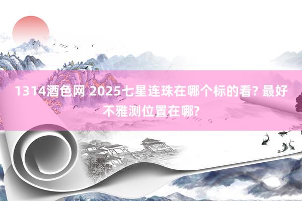 1314酒色网 2025七星连珠在哪个标的看? 最好不雅测位置在哪?
