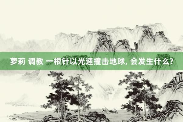 萝莉 调教 一根针以光速撞击地球， 会发生什么?
