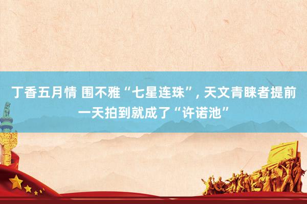 丁香五月情 围不雅“七星连珠”， 天文青睐者提前一天拍到就成了“许诺池”