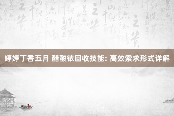 婷婷丁香五月 醋酸铱回收技能: 高效索求形式详解
