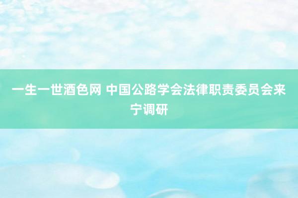 一生一世酒色网 中国公路学会法律职责委员会来宁调研