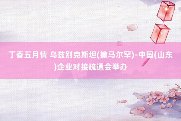 丁香五月情 乌兹别克斯坦(撒马尔罕)-中国(山东)企业对接疏通会举办
