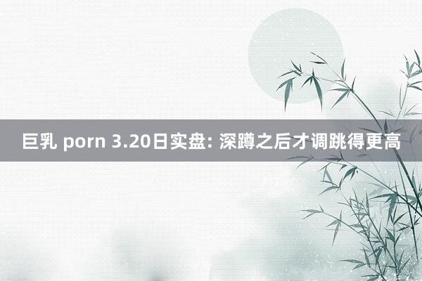 巨乳 porn 3.20日实盘: 深蹲之后才调跳得更高