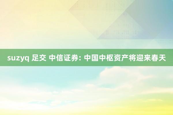 suzyq 足交 中信证券: 中国中枢资产将迎来春天