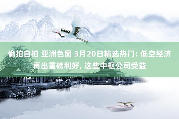 偷拍自拍 亚洲色图 3月20日精选热门: 低空经济再出重磅利好， 这些中枢公司受益