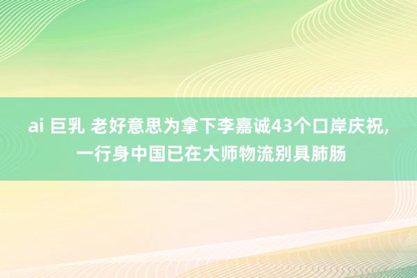ai 巨乳 老好意思为拿下李嘉诚43个口岸庆祝， 一行身中国已在大师物流别具肺肠