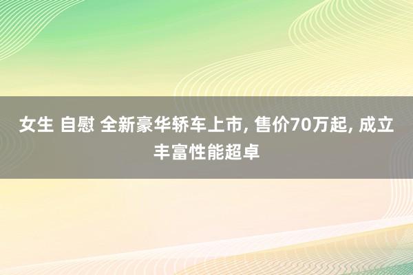 女生 自慰 全新豪华轿车上市， 售价70万起， 成立丰富性能超卓
