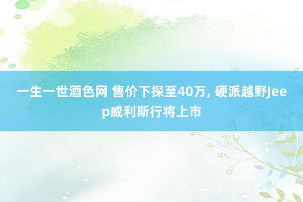 一生一世酒色网 售价下探至40万， 硬派越野Jeep威利斯行将上市