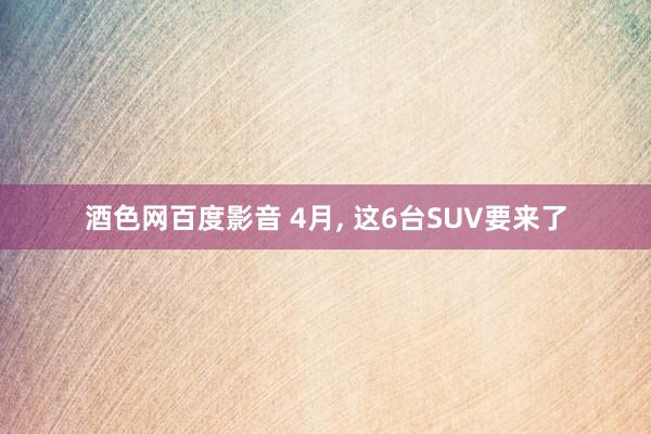 酒色网百度影音 4月， 这6台SUV要来了