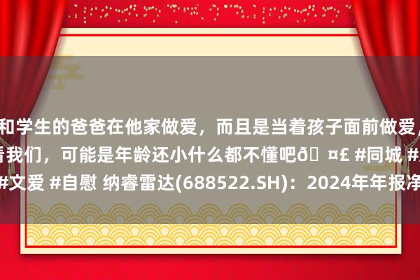 和学生的爸爸在他家做爱，而且是当着孩子面前做爱，太刺激了，孩子完全不看我们，可能是年龄还小什么都不懂吧🤣 #同城 #文爱 #自慰 纳睿雷达(688522.SH)：2024年年报净利润为7661.29万元