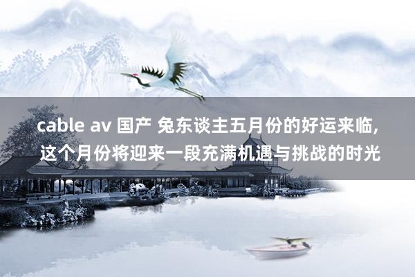 cable av 国产 兔东谈主五月份的好运来临， 这个月份将迎来一段充满机遇与挑战的时光