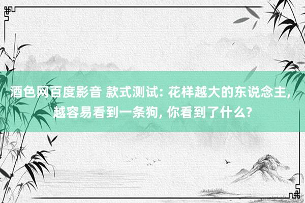 酒色网百度影音 款式测试: 花样越大的东说念主， 越容易看到一条狗， 你看到了什么?
