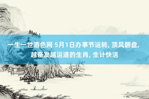 一生一世酒色网 5月1日办事节运转， 顶风翻盘， 越奋发越运道的生肖， 生计快活