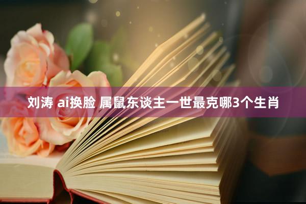 刘涛 ai换脸 属鼠东谈主一世最克哪3个生肖