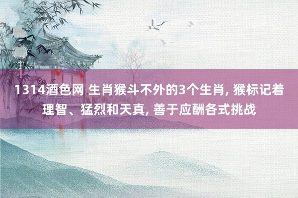 1314酒色网 生肖猴斗不外的3个生肖， 猴标记着理智、猛烈和天真， 善于应酬各式挑战