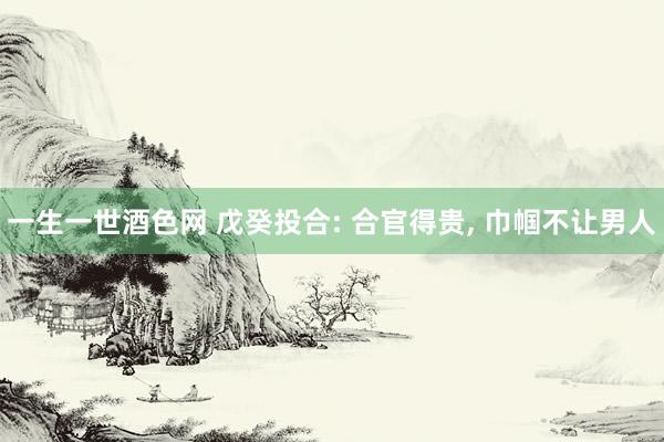 一生一世酒色网 戊癸投合: 合官得贵, 巾帼不让男人