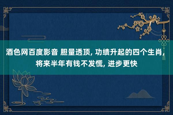 酒色网百度影音 胆量透顶, 功绩升起的四个生肖, 将来半年有钱不发慌, 进步更快