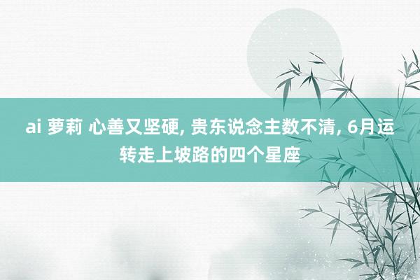 ai 萝莉 心善又坚硬, 贵东说念主数不清, 6月运转走上坡路的四个星座