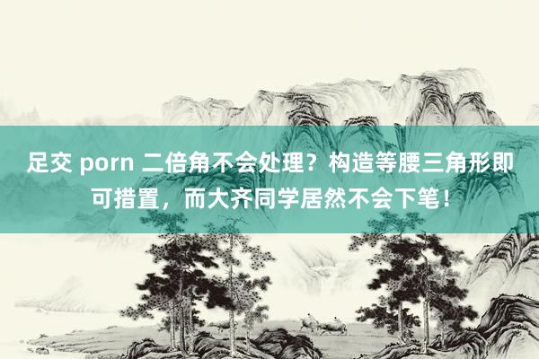 足交 porn 二倍角不会处理？构造等腰三角形即可措置，而大齐同学居然不会下笔！