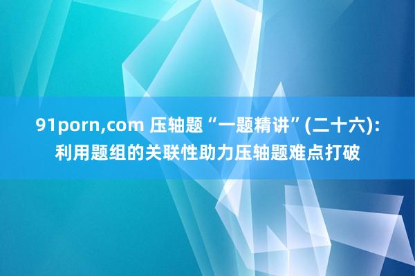 91porn，com 压轴题“一题精讲”(二十六):利用题组的关联性助力压轴题难点打破