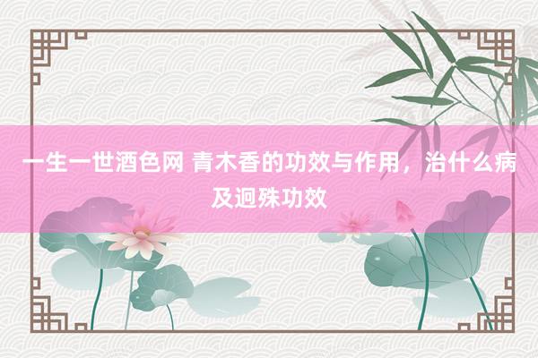 一生一世酒色网 青木香的功效与作用，治什么病及迥殊功效