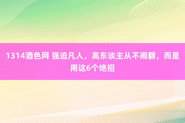 1314酒色网 强迫凡人，高东谈主从不闹翻，而是用这6个绝招