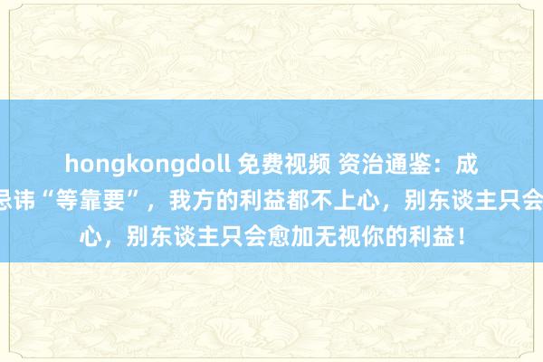 hongkongdoll 免费视频 资治通鉴：成年东谈主之间，最忌讳“等靠要”，我方的利益都不上心，别东谈主只会愈加无视你的利益！