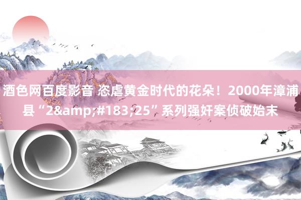 酒色网百度影音 恣虐黄金时代的花朵！2000年漳浦县“2&#183;25”系列强奸案侦破始末