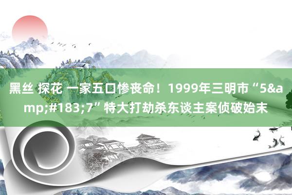 黑丝 探花 一家五口惨丧命！1999年三明市“5&#183;7”特大打劫杀东谈主案侦破始末