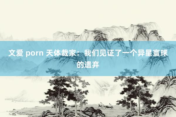 文爱 porn 天体裁家：我们见证了一个异星寰球的遗弃